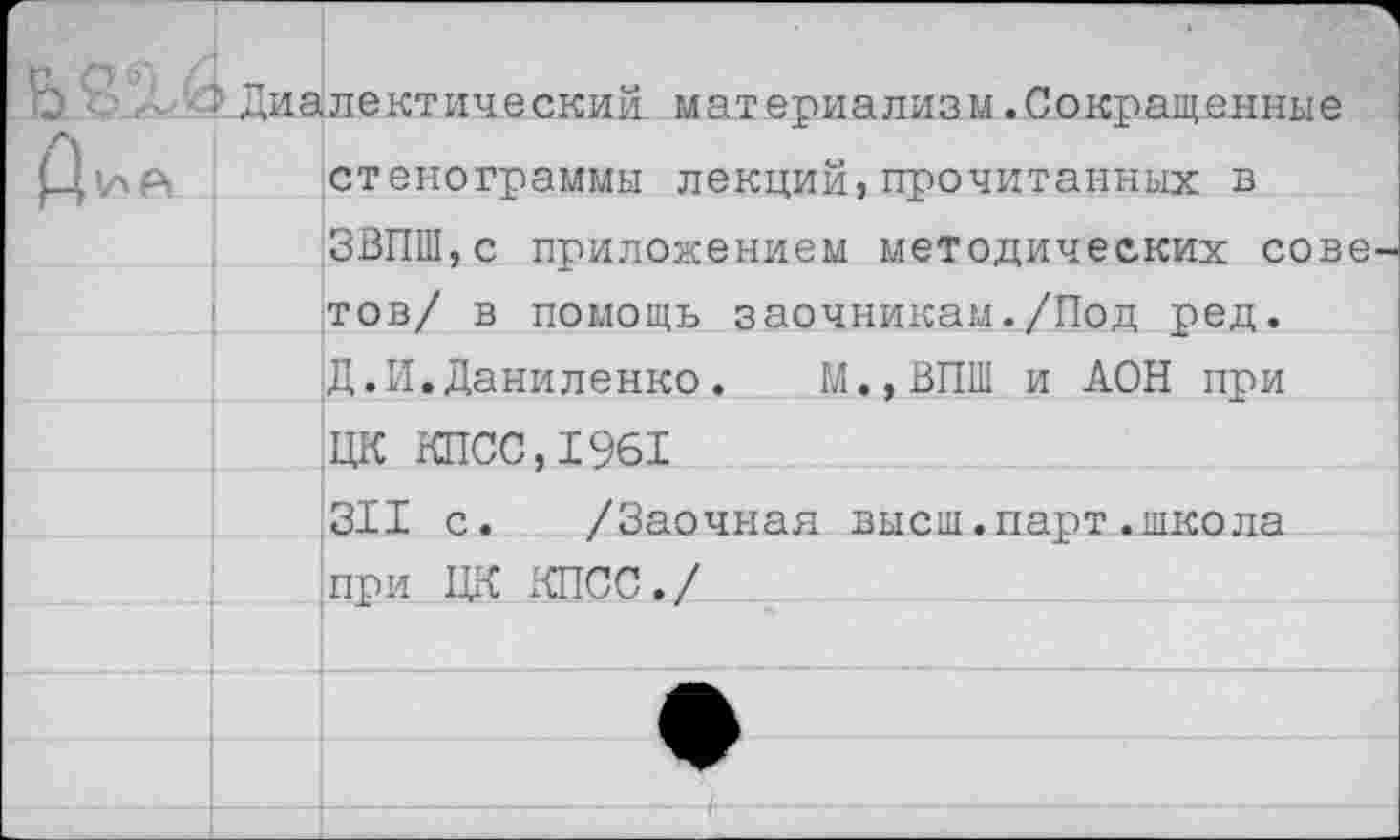 ﻿6 Ц1ЛР,	1 Диалектический материализм.Сокращенные стенограммы лекций,прочитанных в ЗВПШ,с приложением методических советов/ в помощь заочникам./Под ред.	
		Д.И.Даниленко. М.,ВПШ и АОН при
		ЦК КПСС, 1961
		311 с. /Заочная высш.парт.школа
		при ЦК КПСС./
		
		
		/
		